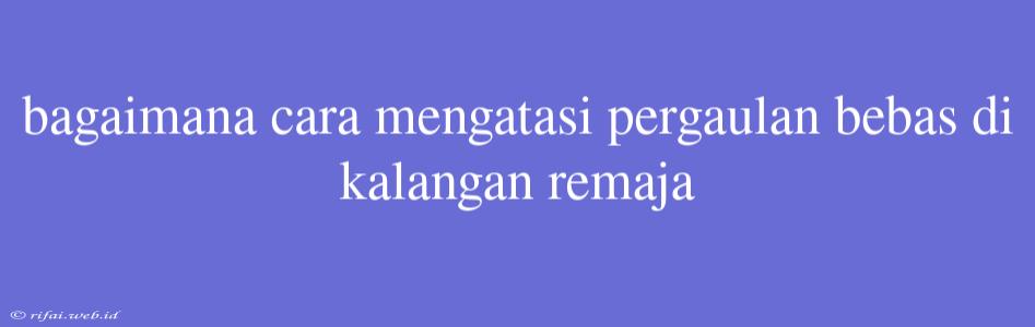 Bagaimana Cara Mengatasi Pergaulan Bebas Di Kalangan Remaja