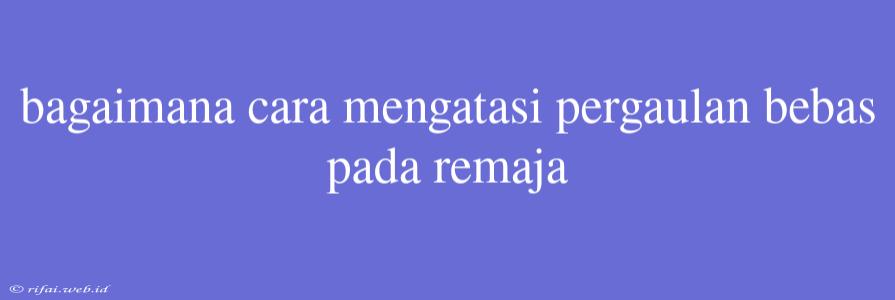 Bagaimana Cara Mengatasi Pergaulan Bebas Pada Remaja