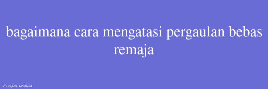 Bagaimana Cara Mengatasi Pergaulan Bebas Remaja