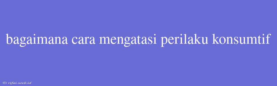 Bagaimana Cara Mengatasi Perilaku Konsumtif