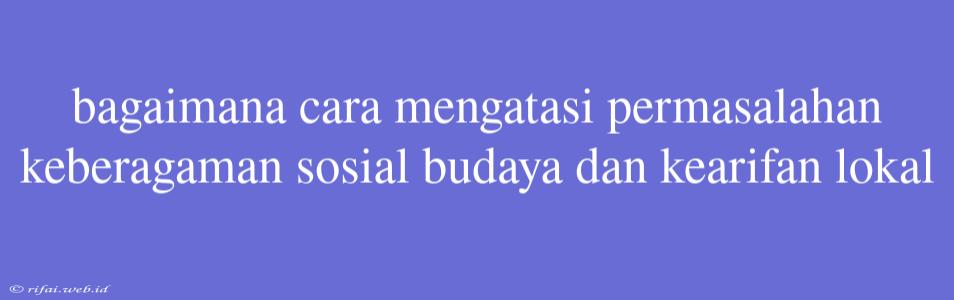 Bagaimana Cara Mengatasi Permasalahan Keberagaman Sosial Budaya Dan Kearifan Lokal