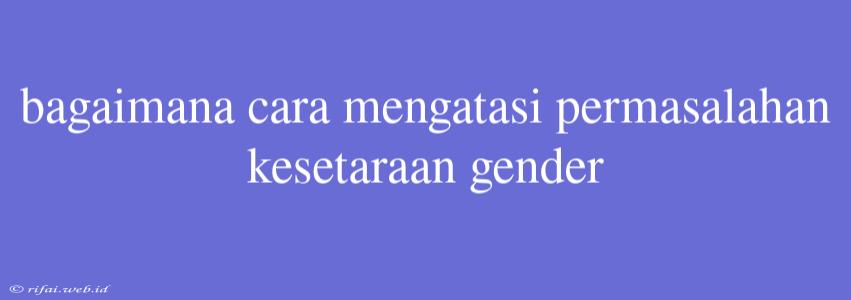 Bagaimana Cara Mengatasi Permasalahan Kesetaraan Gender