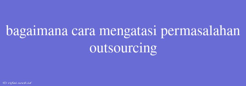 Bagaimana Cara Mengatasi Permasalahan Outsourcing