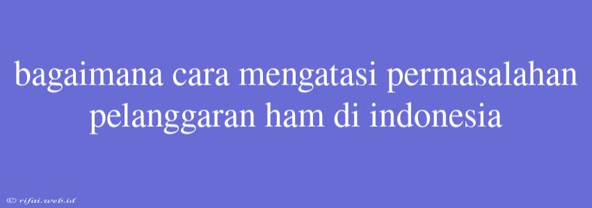 Bagaimana Cara Mengatasi Permasalahan Pelanggaran Ham Di Indonesia