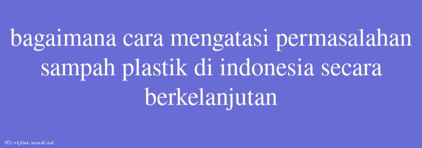 Bagaimana Cara Mengatasi Permasalahan Sampah Plastik Di Indonesia Secara Berkelanjutan