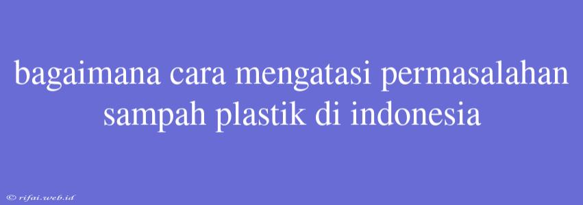 Bagaimana Cara Mengatasi Permasalahan Sampah Plastik Di Indonesia