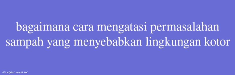 Bagaimana Cara Mengatasi Permasalahan Sampah Yang Menyebabkan Lingkungan Kotor