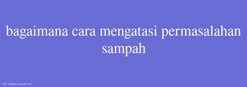 Bagaimana Cara Mengatasi Permasalahan Sampah