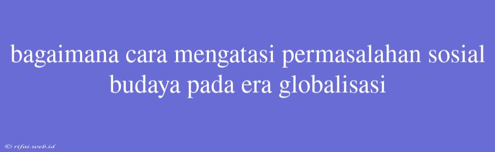 Bagaimana Cara Mengatasi Permasalahan Sosial Budaya Pada Era Globalisasi