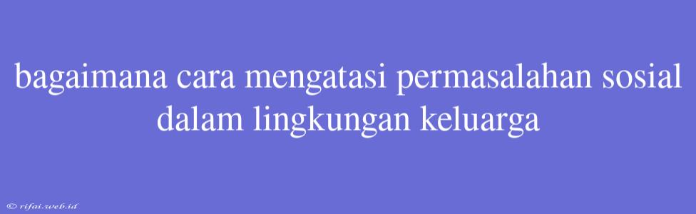 Bagaimana Cara Mengatasi Permasalahan Sosial Dalam Lingkungan Keluarga