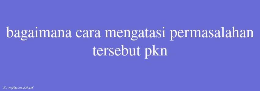 Bagaimana Cara Mengatasi Permasalahan Tersebut Pkn