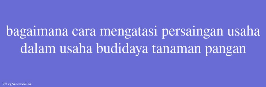 Bagaimana Cara Mengatasi Persaingan Usaha Dalam Usaha Budidaya Tanaman Pangan