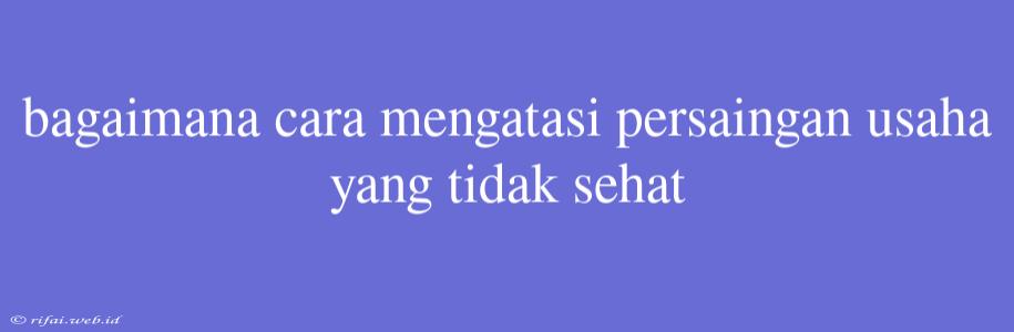 Bagaimana Cara Mengatasi Persaingan Usaha Yang Tidak Sehat