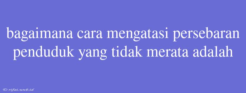 Bagaimana Cara Mengatasi Persebaran Penduduk Yang Tidak Merata Adalah