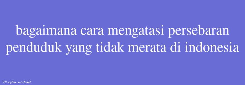 Bagaimana Cara Mengatasi Persebaran Penduduk Yang Tidak Merata Di Indonesia