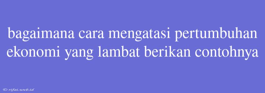 Bagaimana Cara Mengatasi Pertumbuhan Ekonomi Yang Lambat Berikan Contohnya