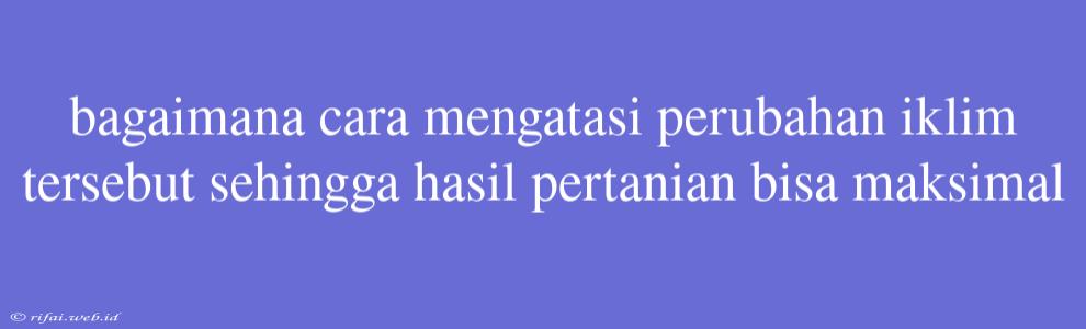 Bagaimana Cara Mengatasi Perubahan Iklim Tersebut Sehingga Hasil Pertanian Bisa Maksimal