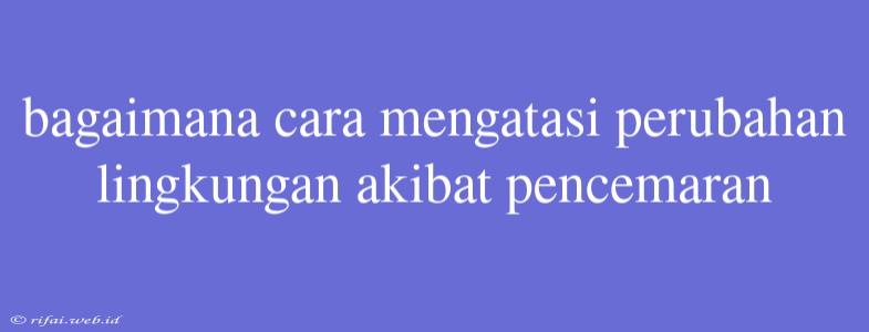 Bagaimana Cara Mengatasi Perubahan Lingkungan Akibat Pencemaran