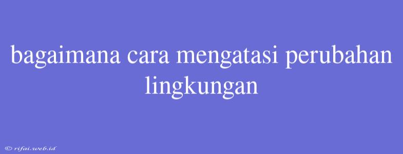 Bagaimana Cara Mengatasi Perubahan Lingkungan