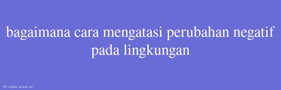 Bagaimana Cara Mengatasi Perubahan Negatif Pada Lingkungan