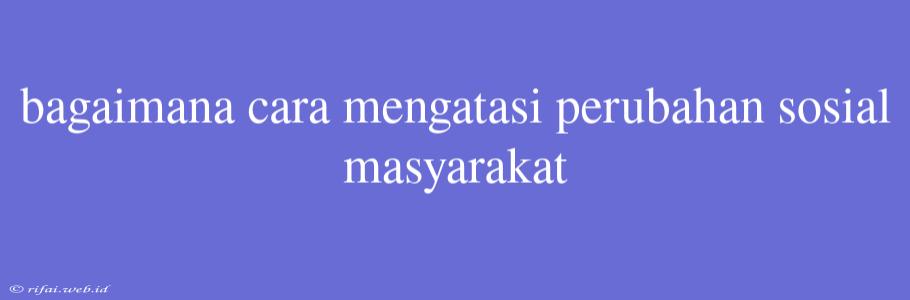 Bagaimana Cara Mengatasi Perubahan Sosial Masyarakat