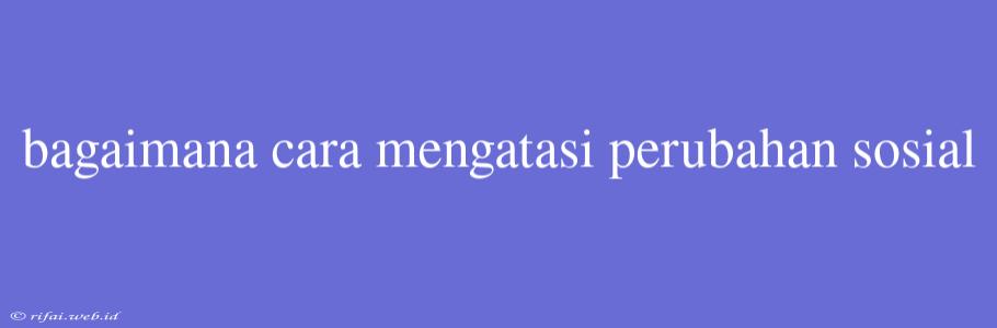 Bagaimana Cara Mengatasi Perubahan Sosial