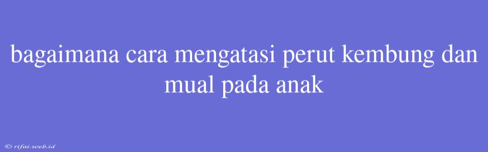 Bagaimana Cara Mengatasi Perut Kembung Dan Mual Pada Anak