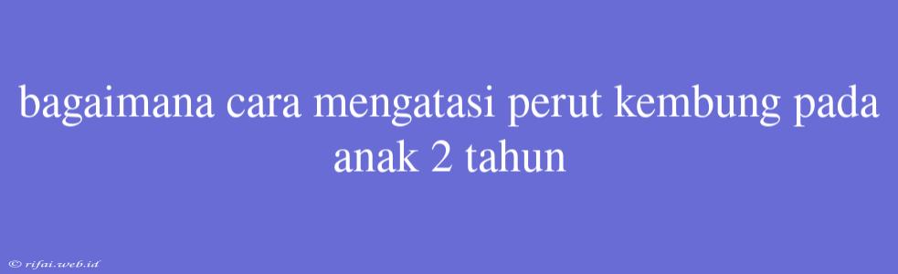 Bagaimana Cara Mengatasi Perut Kembung Pada Anak 2 Tahun