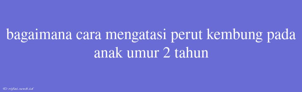 Bagaimana Cara Mengatasi Perut Kembung Pada Anak Umur 2 Tahun