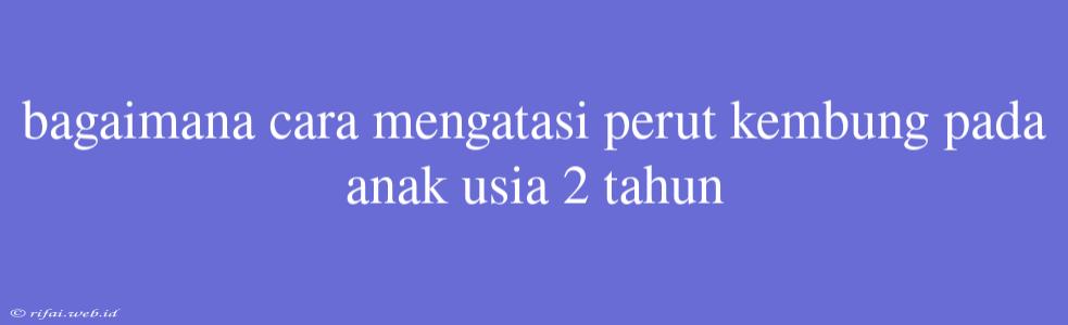 Bagaimana Cara Mengatasi Perut Kembung Pada Anak Usia 2 Tahun