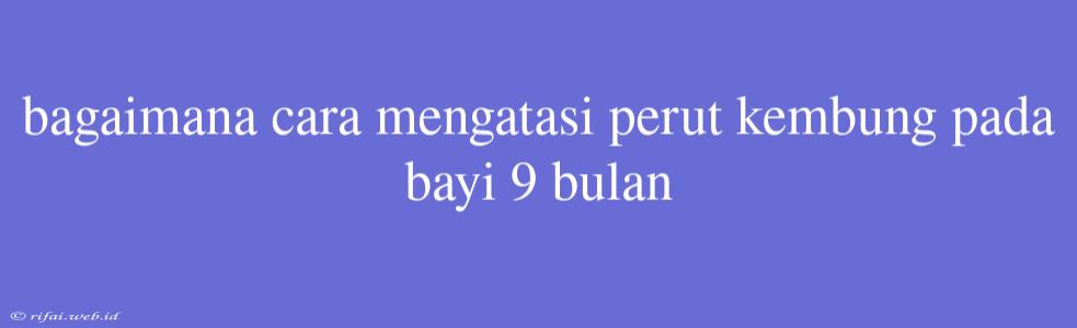 Bagaimana Cara Mengatasi Perut Kembung Pada Bayi 9 Bulan