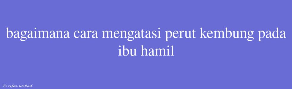 Bagaimana Cara Mengatasi Perut Kembung Pada Ibu Hamil