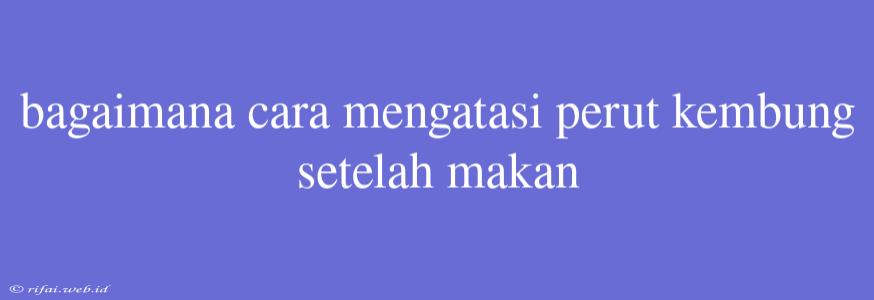 Bagaimana Cara Mengatasi Perut Kembung Setelah Makan