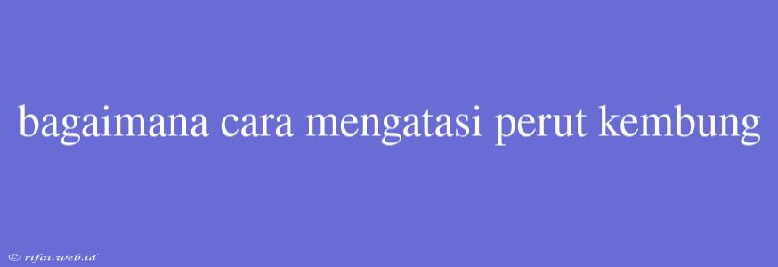 Bagaimana Cara Mengatasi Perut Kembung