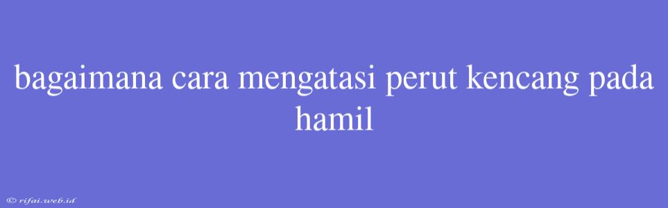 Bagaimana Cara Mengatasi Perut Kencang Pada Hamil