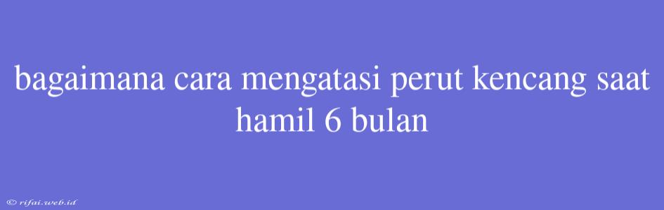 Bagaimana Cara Mengatasi Perut Kencang Saat Hamil 6 Bulan