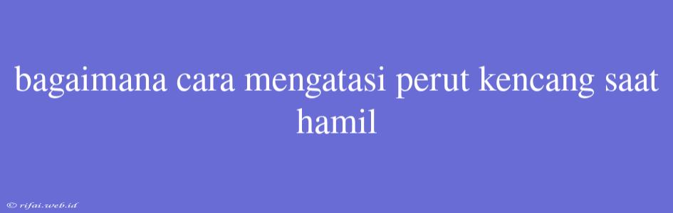 Bagaimana Cara Mengatasi Perut Kencang Saat Hamil