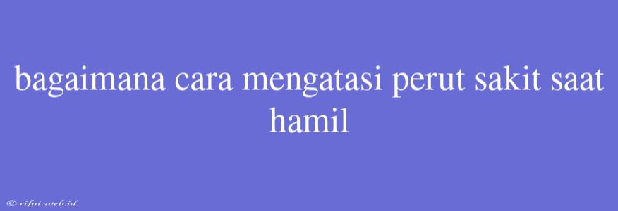 Bagaimana Cara Mengatasi Perut Sakit Saat Hamil