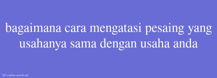 Bagaimana Cara Mengatasi Pesaing Yang Usahanya Sama Dengan Usaha Anda