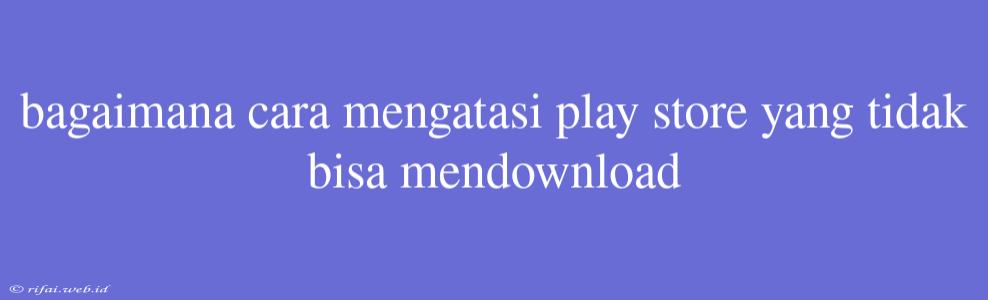 Bagaimana Cara Mengatasi Play Store Yang Tidak Bisa Mendownload