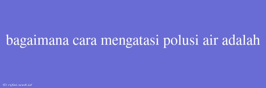 Bagaimana Cara Mengatasi Polusi Air Adalah