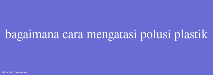 Bagaimana Cara Mengatasi Polusi Plastik