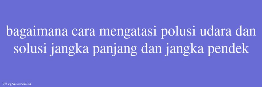 Bagaimana Cara Mengatasi Polusi Udara Dan Solusi Jangka Panjang Dan Jangka Pendek