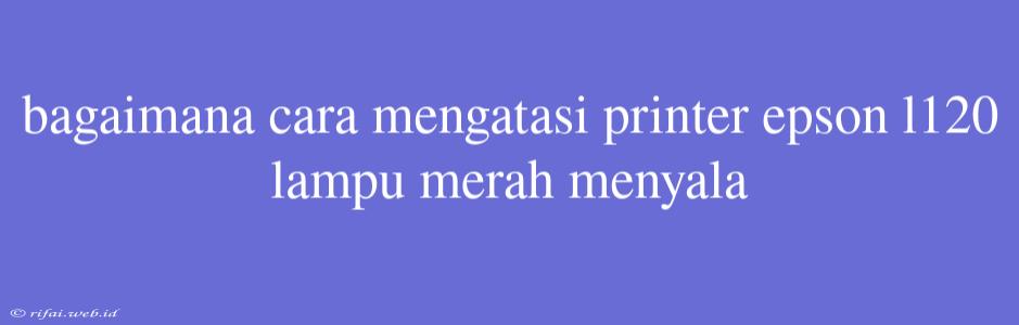 Bagaimana Cara Mengatasi Printer Epson L120 Lampu Merah Menyala