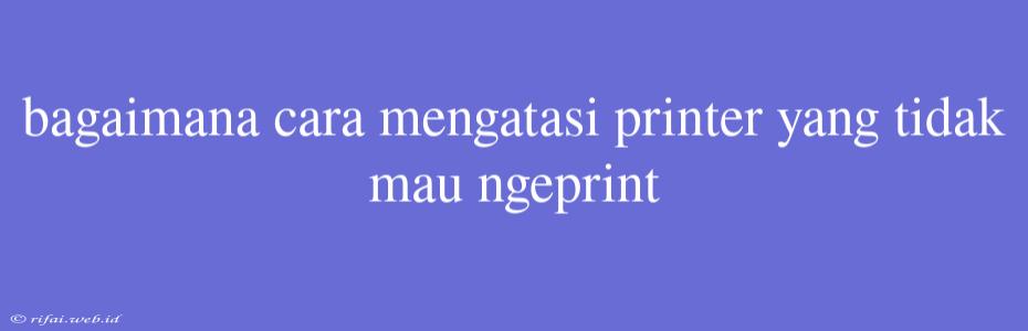 Bagaimana Cara Mengatasi Printer Yang Tidak Mau Ngeprint