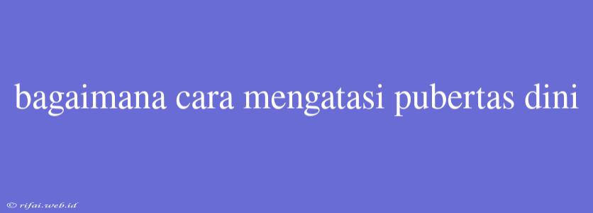 Bagaimana Cara Mengatasi Pubertas Dini