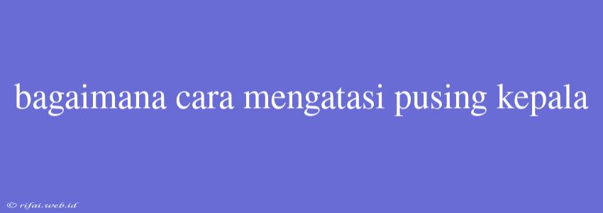 Bagaimana Cara Mengatasi Pusing Kepala