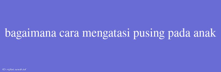 Bagaimana Cara Mengatasi Pusing Pada Anak