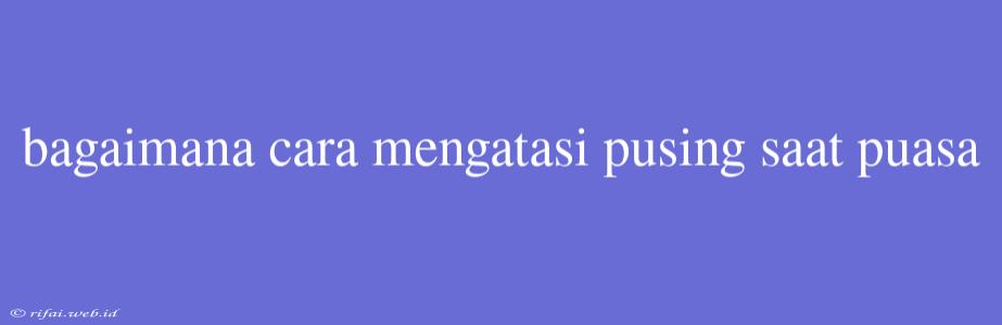 Bagaimana Cara Mengatasi Pusing Saat Puasa