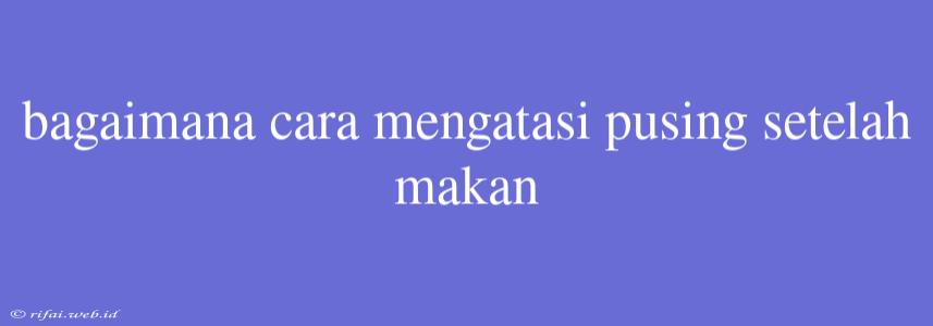 Bagaimana Cara Mengatasi Pusing Setelah Makan